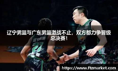 辽宁男篮与广东男篮激战不止，双方都力争晋级总决赛！