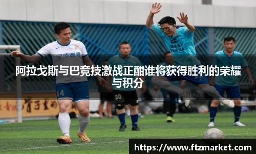 阿拉戈斯与巴竞技激战正酣谁将获得胜利的荣耀与积分