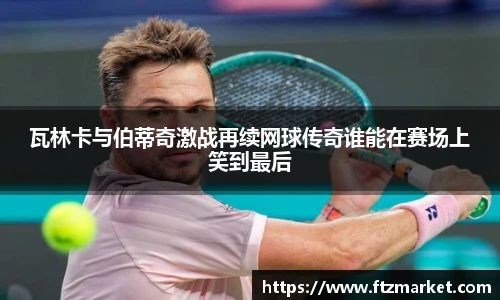瓦林卡与伯蒂奇激战再续网球传奇谁能在赛场上笑到最后